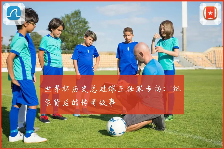 世界杯历史总进球王独家专访：纪录背后的传奇故事