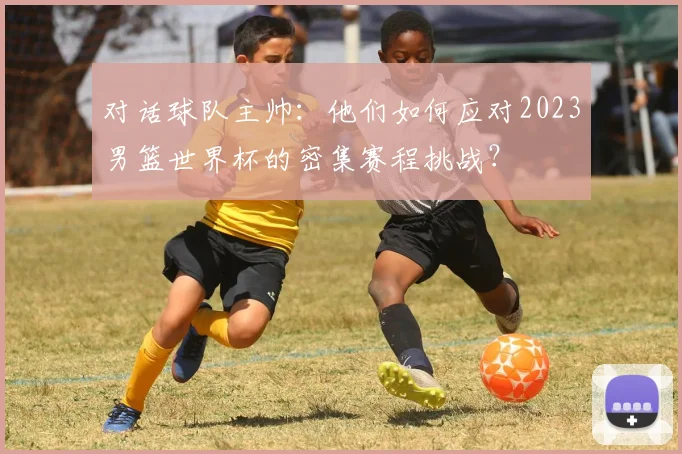 对话球队主帅：他们如何应对2023男篮世界杯的密集赛程挑战？