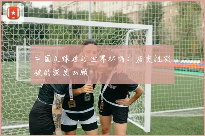中国足球进过世界杯吗?历史性突破的深度回顾