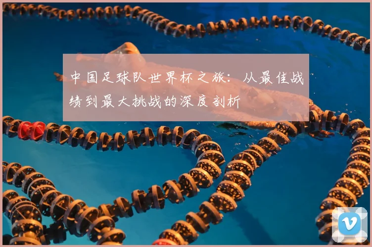 中国足球队世界杯之旅:从最佳战绩到最大挑战的深度剖析